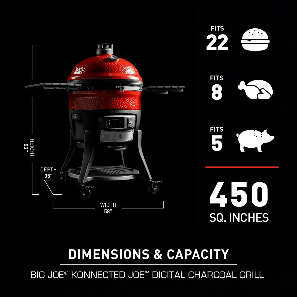 Dimensions and capacity of the Big Joe Konnected Joe Digital Charcoal Grill. Height: 53 inches. Width: 58 inches. Depth: 35 inches. Fits 22 burgers, 8 chickens, or 5 pork butts. 450 square inches of cooking space